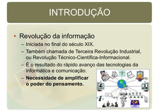INTRODUÇÃO
• Revolução da informação
– Iniciada no final do século XIX.
– Também chamada de Terceira Revolução Industrial,
ou Revolução Técnico-Científica-Informacional.
– É o resultado do rápido avanço das tecnologias da
informática e comunicação.
– Necessidade de amplificar
o poder do pensamento.
 