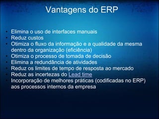 Vantagens do ERP

• Elimina o uso de interfaces manuais
• Reduz custos
• Otimiza o fluxo da informação e a qualidade da mesma
  dentro da organização (eficiência)
• Otimiza o processo de tomada de decisão
• Elimina a redundância de atividades
• Reduz os limites de tempo de resposta ao mercado
• Reduz as incertezas do Lead time
• Incorporação de melhores práticas (codificadas no ERP)
  aos processos internos da empresa
 