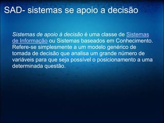 SAD- sistemas se apoio a decisão

 Sistemas de apoio à decisão é uma classe de Sistemas
 de Informação ou Sistemas baseados em Conhecimento.
 Refere-se simplesmente a um modelo genérico de
 tomada de decisão que analisa um grande número de
 variáveis para que seja possível o posicionamento a uma
 determinada questão.
 
