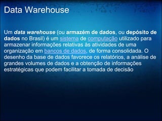 Data Warehouse

Um data warehouse (ou armazém de dados, ou depósito de
dados no Brasil) é um sistema de computação utilizado para
armazenar informações relativas às atividades de uma
organização em bancos de dados, de forma consolidada. O
desenho da base de dados favorece os relatórios, a análise de
grandes volumes de dados e a obtenção de informações
estratégicas que podem facilitar a tomada de decisão
 