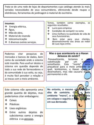 Trata-se de uma rede de lojas de departamentos cujo catálogo atende às mais
variadas necessidades de seus consumidores, oferecendo desde roupas a
eletrônicos, ferramentas de jardinagem à material de escritório.
Insumos:
 Energia elétrica,
 Água,
 Mão de obra,
 Material de revenda
 telecomunicação
 E diversos outros serviços.
Temos, também como exemplos, os
seguintes resultados:
 Lucro para empresa
 Condições de competir no ramo
 Uma melhora na qualidade de vida de
seus funcionários.
 Bem estar para seus clientes,
desenvolvimento das áreas ao redor
de suas lojas entre.
Podemos citar pesquisas de
mercados e bancos de dados, bem
como da sociedade onde o sistema
está inserido. Para usufruir destes o
sistema em questão depende de
toda a sua rede de fornecedores e
da comunidade à sua volta, ou seja,
é muito fácil perceber a relação e
as trocas com o meio ambiente.
Este sistema não apresenta uma
grande quantia de dejetos, mas
poderíamos citar embalagens:
 Caixas
 Plásticos
 Lixos orgânicos
 Entre outros dejetos de
subsistemas como a energia
elétrica. e as pessoas.
Mas o que aconteceria se a Havan
deixasse de existir?
Provavelmente, teríamos a sua
substituição por um sistema
semelhante. Esta “morte” seria
prejudicial para o meio ambiente (o
qual, lembremos, a Havan ajuda a
desenvolver), mas não causaria danos
permanentes a ele.
No entanto, o mesmo não pode ser
dito do contrário. Caso o meio
ambiente “morra”, o sistema entraria
em colapso e seguiria o meio ambiente
em sua derrocada.
 