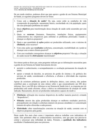 OFICINA DE CAPACITAÇÃO PARA DOCENTES DO CURSO DE ATUALIZAÇÃO EM GESTÃO MUNICIPAL NA ÁREA DE
SAÚDE – NESCON/FM/UFMG – FEVEREIRO DE 1998
TEMA: SISTEMA DE INFORMAÇÃO EM SAÚDE
11
De um modo sintético, podemos dizer que para apoiar a gestão de um Sistema Municipal
de Saúde, as seguintes perguntas devem ser feitas:
1. Como está a situação de saúde? Ou seja, como estão as condições de vida
(composição da população, saneamento básico, escolaridade etc.) da população; quais
são seus principais problemas de saúde?
2. Quais objetivos para transformação dessa situação de saúde serão assumidos por esta
gestão?
3. Quais os recursos (humanos, financeiros, instalações físicas, equipamentos
conhecimentos etc.) disponíveis para enfrentar os problemas priorizados visando a
alcançar os objetivos propostos?
4. Quais e que quantidade de ações podem ser produzidas utilizando, com o máximo de
eficiência, esses recursos?
5. Com estas ações que resultados (cobertura, concentração, resolubilidade etc.) pode-se
alcançar com a maior eficácia possível?
6. Com esse resultados conseguimos alcançar os objetivos propostos? Ou seja, a situação
de saúde inicial foi efetivamente transformada?
Em síntese pode-se dizer que, estas perguntas indicam que as informações necessárias para
a gestão de um Sistema de Saúde basicamente devem:
permitir o conhecimento, o acompanhamento e a avaliação permanente da situação de
saúde;
apoiar a tomada de decisões, no processo de gestão do sistema e de gerência dos
serviços de saúde, considerando a eficiência, a eficácia e efetividade das respostas
produzidas.
Apesar de existirem polêmicas quanto às definições abaixo, com certeza, elas podem
contribuir para a construção de uma síntese sobre o que essencialmente um SIS deve
informar. Isto é, um SIS deve informar se um Sistema de Saúde (isto é, as respostas por ele
produzidas) está sendo eficiente, eficaz e efetivo no enfrentamento da situação de saúde
indicada. Basicamente, devem ser produzidos indicadores capazes de medir a:
Eficiência: utilização dos recursos disponíveis da melhor maneira possível, evitando
“desperdícios”;
Eficácia: através das ações produzidas alcançar os melhores resultados possíveis,
principalmente em relação à cobertura (número de pessoas atendidas) e à concentração
(número de ações oferecidas a cada pessoa).
Efetividade: obter transformações concretas na situação de saúde, coerente com os
objetivos propostos pela gestão.
Deste modo fica mais claro como é importante saber-se trabalhar com indicadores de
saúde. Eles permitem obter os conhecimentos necessários, sem que para isso precise-se
coletar e processar uma infinidade de dados. Portanto, a qualidade dos indicadores
escolhidos é fundamental para esse processo.
 