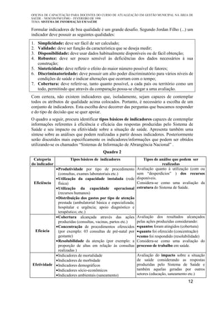 OFICINA DE CAPACITAÇÃO PARA DOCENTES DO CURSO DE ATUALIZAÇÃO EM GESTÃO MUNICIPAL NA ÁREA DE
SAÚDE – NESCON/FM/UFMG – FEVEREIRO DE 1998
TEMA: SISTEMA DE INFORMAÇÃO EM SAÚDE
12
Formular indicadores de boa qualidade é um grande desafio. Segundo Jordan Filho (...) um
indicador deve possuir as seguintes qualidades:
1. Simplicidade: deve ser fácil de ser calculado;
2. Validade: deve ser função da característica que se deseja medir;
3. Disponibilidade: deve usar dados habitualmente disponíveis ou de fácil obtenção;
4. Robustez: deve ser pouco sensível às deficiências dos dados necessários à sua
construção;
5. Sinteticidade: deve refletir o efeito do maior número possível de fatores;
6. Discriminatoriedade: deve possuir um alto poder discriminatório para vários níveis de
condições de saúde e indicar alterações que ocorram com o tempo;
7. Cobertura: deve referir-se, tanto quanto possível, a cada país ou território como um
todo, permitindo que através da comparação possa-se chegar a uma avaliação.
Com certeza, não existem indicadores que, isoladamente, sejam capazes de contemplar
todos os atributos de qualidade acima colocados. Portanto, é necessário a escolha de um
conjunto de indicadores. Esta escolha deve decorrer das perguntas que buscamos responder
e do tipo de decisão que se quer apoiar.
O quadro a seguir, procura identificar tipos básicos de indicadores capazes de contemplar
informações referentes à eficiência e eficácia das respostas produzidas pelo Sistema de
Saúde e seu impacto ou efetividade sobre a situação de saúde. Apresenta também uma
síntese sobre as análises que podem realizadas a partir desses indicadores. Posteriormente
serão discutidos mais especificamente os indicadores/informações que podem ser obtidos
utilizando-se os chamados “Sistemas de Informação de Abrangência Nacional” .
Quadro 2
Categoria
do indicador
Tipos básicos de indicadores Tipos de análise que podem ser
realizadas
Eficiência
•Produtividade por tipo de procedimento
(consultas, exames laboratoriais etc.)
•Utilização da capacidade instalada (rede
física)
•Utilização da capacidade operacional
(recursos humanos)
•Distribuição dos gastos por tipo de atenção
prestada (ambulatorial básica e especializada;
hospitalar e urgência; apoio diagnóstico e
terapêutico; etc.)
Avaliação quanto à utilização (com ou
sem “desperdícios” ) dos recursos
disponíveis.
Considera-se como uma avaliação da
estrutura do Sistema de Saúde.
Eficácia
•Cobertura alcançada através das ações
produzidas (consultas, vacinas, partos etc.)
•Concentração de procedimentos oferecidos
(por exemplo: 03 consultas de pré-natal por
gestante)
•Resolubilidade da atenção (por exemplo: a
proporção de altas em relação às consultas
realizadas )
Avaliação dos resultados alcançados
pelas ações produzidas considerando:
•quantos foram atingidos (cobertura)
•quanto foi oferecido (concentração)
•como foi respondido (resolubilidade)
Considera-se como uma avaliação do
processo de trabalho em saúde.
Efetividade
•Indicadores de mortalidade
•Indicadores de morbidade
•Indicadores demográficos
•Indicadores sócio-econômicos
•Indicadores ambientais (saneamento)
Avaliação do impacto sobre a situação
de saúde considerando as respostas
produzidas pelo Sistema de Saúde e
também aquelas geradas por outros
setores (educação, saneamento etc.)
 