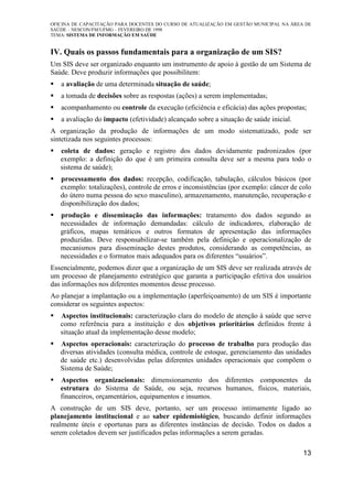 OFICINA DE CAPACITAÇÃO PARA DOCENTES DO CURSO DE ATUALIZAÇÃO EM GESTÃO MUNICIPAL NA ÁREA DE
SAÚDE – NESCON/FM/UFMG – FEVEREIRO DE 1998
TEMA: SISTEMA DE INFORMAÇÃO EM SAÚDE
13
IV. Quais os passos fundamentais para a organização de um SIS?
Um SIS deve ser organizado enquanto um instrumento de apoio à gestão de um Sistema de
Saúde. Deve produzir informações que possibilitem:
a avaliação de uma determinada situação de saúde;
a tomada de decisões sobre as respostas (ações) a serem implementadas;
acompanhamento ou controle da execução (eficiência e eficácia) das ações propostas;
a avaliação do impacto (efetividade) alcançado sobre a situação de saúde inicial.
A organização da produção de informações de um modo sistematizado, pode ser
sintetizada nos seguintes processos:
coleta de dados: geração e registro dos dados devidamente padronizados (por
exemplo: a definição do que é um primeira consulta deve ser a mesma para todo o
sistema de saúde);
processamento dos dados: recepção, codificação, tabulação, cálculos básicos (por
exemplo: totalizações), controle de erros e inconsistências (por exemplo: câncer de colo
do útero numa pessoa do sexo masculino), armazenamento, manutenção, recuperação e
disponibilização dos dados;
produção e disseminação das informações: tratamento dos dados segundo as
necessidades de informação demandadas: cálculo de indicadores, elaboração de
gráficos, mapas temáticos e outros formatos de apresentação das informações
produzidas. Deve responsabilizar-se também pela definição e operacionalização de
mecanismos para disseminação destes produtos, considerando as competências, as
necessidades e o formatos mais adequados para os diferentes “usuários”.
Essencialmente, podemos dizer que a organização de um SIS deve ser realizada através de
um processo de planejamento estratégico que garanta a participação efetiva dos usuários
das informações nos diferentes momentos desse processo.
Ao planejar a implantação ou a implementação (aperfeiçoamento) de um SIS é importante
considerar os seguintes aspectos:
Aspectos institucionais: caracterização clara do modelo de atenção à saúde que serve
como referência para a instituição e dos objetivos prioritários definidos frente à
situação atual da implementação desse modelo;
Aspectos operacionais: caracterização do processo de trabalho para produção das
diversas atividades (consulta médica, controle de estoque, gerenciamento das unidades
de saúde etc.) desenvolvidas pelas diferentes unidades operacionais que compõem o
Sistema de Saúde;
Aspectos organizacionais: dimensionamento dos diferentes componentes da
estrutura do Sistema de Saúde, ou seja, recursos humanos, físicos, materiais,
financeiros, orçamentários, equipamentos e insumos.
A construção de um SIS deve, portanto, ser um processo intimamente ligado ao
planejamento institucional e ao saber epidemiológico, buscando definir informações
realmente úteis e oportunas para as diferentes instâncias de decisão. Todos os dados a
serem coletados devem ser justificados pelas informações a serem geradas.
 