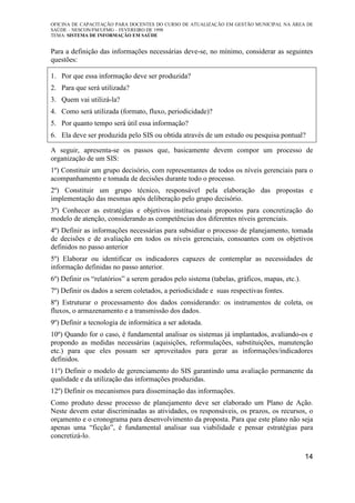 OFICINA DE CAPACITAÇÃO PARA DOCENTES DO CURSO DE ATUALIZAÇÃO EM GESTÃO MUNICIPAL NA ÁREA DE
SAÚDE – NESCON/FM/UFMG – FEVEREIRO DE 1998
TEMA: SISTEMA DE INFORMAÇÃO EM SAÚDE
14
Para a definição das informações necessárias deve-se, no mínimo, considerar as seguintes
questões:
1. Por que essa informação deve ser produzida?
2. Para que será utilizada?
3. Quem vai utilizá-la?
4. Como será utilizada (formato, fluxo, periodicidade)?
5. Por quanto tempo será útil essa informação?
6. Ela deve ser produzida pelo SIS ou obtida através de um estudo ou pesquisa pontual?
A seguir, apresenta-se os passos que, basicamente devem compor um processo de
organização de um SIS:
1º) Constituir um grupo decisório, com representantes de todos os níveis gerenciais para o
acompanhamento e tomada de decisões durante todo o processo.
2º) Constituir um grupo técnico, responsável pela elaboração das propostas e
implementação das mesmas após deliberação pelo grupo decisório.
3º) Conhecer as estratégias e objetivos institucionais propostos para concretização do
modelo de atenção, considerando as competências dos diferentes níveis gerenciais.
4º) Definir as informações necessárias para subsidiar o processo de planejamento, tomada
de decisões e de avaliação em todos os níveis gerenciais, consoantes com os objetivos
definidos no passo anterior
5º) Elaborar ou identificar os indicadores capazes de contemplar as necessidades de
informação definidas no passo anterior.
6º) Definir os “relatórios” a serem gerados pelo sistema (tabelas, gráficos, mapas, etc.).
7º) Definir os dados a serem coletados, a periodicidade e suas respectivas fontes.
8º) Estruturar o processamento dos dados considerando: os instrumentos de coleta, os
fluxos, o armazenamento e a transmissão dos dados.
9º) Definir a tecnologia de informática a ser adotada.
10º) Quando for o caso, é fundamental analisar os sistemas já implantados, avaliando-os e
propondo as medidas necessárias (aquisições, reformulações, substituições, manutenção
etc.) para que eles possam ser aproveitados para gerar as informações/indicadores
definidos.
11º) Definir o modelo de gerenciamento do SIS garantindo uma avaliação permanente da
qualidade e da utilização das informações produzidas.
12º) Definir os mecanismos para disseminação das informações.
Como produto desse processo de planejamento deve ser elaborado um Plano de Ação.
Neste devem estar discriminadas as atividades, os responsáveis, os prazos, os recursos, o
orçamento e o cronograma para desenvolvimento da proposta. Para que este plano não seja
apenas uma “ficção”, é fundamental analisar sua viabilidade e pensar estratégias para
concretizá-lo.
 