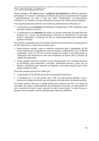 OFICINA DE CAPACITAÇÃO PARA DOCENTES DO CURSO DE ATUALIZAÇÃO EM GESTÃO MUNICIPAL NA ÁREA DE
SAÚDE – NESCON/FM/UFMG – FEVEREIRO DE 1998
TEMA: SISTEMA DE INFORMAÇÃO EM SAÚDE
15
Merece destaque o 11º passo porque: o modelo de gerenciamento do SIS deve garantir a
participação de “usuários” estratégicos, resultando num processo permanente de avaliação
e aperfeiçoamento, de modo a evitar que dados “ultrapassados” ou desnecessários
continuem a ser coletados e/ou que informações essenciais não estejam sendo produzidas.
Uma sugestão para operacionalizar esse modelo de gerenciamento do SIS pode ser:
a instituição de uma gerência (de preferência colegiada) para o SIS, responsável pela
operação cotidiana da mesmo;
a constituição de um colegiado (que pode ter a mesma composição do grupo decisório
proposto no 1º passo) que periodicamente (semestral ou anualmente) se reuna para
avaliar a adequação e a utilização do SIS; ou extraordinariamente para decidir sobre
questões relevantes.
Para reforçar a importância do envolvimento institucional num processo de organização de
um SIS, apresenta-se a seguir duas situações reais:
1. Numa primeira situação, todas as condições necessárias para a implantação do SIS
estavam disponíveis (computadores, recursos humanos, conhecimentos etc.). O SIS foi
implantado e virou um fim em si mesmo. Incapaz de cumprir o seu papel porque as
informações não funcionavam como uma ferramenta ou recurso para o processo de
trabalho da organização;
2. Numa segunda experiência verificou-se uma situação oposta. Em condições precárias,
as informações eram produzidas e utilizadas, subsidiando decisões e ações que, no
mínimo, contribuíram para aumentar ou despertar a consciência daqueles que viviam
aquela situação de saúde.
Essas duas situações permite-nos refletir que:
a organização de um SIS não prescinde da tecnologia(*) disponível;
a tecnologia por si só não garante que o SIS seja efetivamente utilizado e que o
processo de tomada de decisões seja efetivamente orientado pelas informações geradas.
Em síntese, pode-se dizer que o grande desafio para organizar um SIS é ter clareza da
concepção, do modelo e, particularmente, das informações necessárias. O imprescindível é
ter-se consciência do que se quer construir de onde se quer chegar. No mais, há que se
planejar, buscar soluções e pensar estratégias para superar os obstáculos.
 