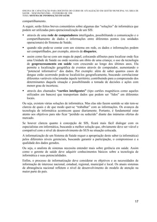 OFICINA DE CAPACITAÇÃO PARA DOCENTES DO CURSO DE ATUALIZAÇÃO EM GESTÃO MUNICIPAL NA ÁREA DE
SAÚDE – NESCON/FM/UFMG – FEVEREIRO DE 1998
TEMA: SISTEMA DE INFORMAÇÃO EM SAÚDE
17
compartilhamento.
A seguir, serão feitos breves comentários sobre algumas das “soluções” de informática que
podem ser utilizadas para operacionalização de um SIS:
através de uma rede de computadores interligados, possibilitando a comunicação e o
compartilhamento de dados e informações entre diferentes pontos (ou unidades
operacionais) do Sistema de Saúde;
quando não pode-se contar com um sistema em rede, os dados e informações podem
ser compartilhados, por exemplo, através de disquetes;
assim como faz-se com um mapa de papel, colocando alfinetes para localizar onde fica
uma Unidade de Saúde ou onde ocorreu um óbito de uma criança; o uso da tecnologia
de geoprocessamento em saúde vem crescendo ao longo dos últimos anos. Ela
permite a localização geográfica de eventos através do computador, aumentando o
“potencial informativo” dos dados. Por exemplo: além de saber quantos casos de
dengue estão ocorrendo pode-se localizá-los geograficamente, buscando correlacionar
diferentes variáveis relacionadas àquele território; contribuindo para a compreensão dos
determinantes daquela situação e possibilitando a tomada de decisões e ações com
menor grau de incerteza;
através dos chamados “cartões inteligentes” (tipo cartões magnéticos como aqueles
utilizados em bancos) que transportam dados que podem ser “lidos” em diferentes
locais.
Ou seja, existem várias soluções de informática. Mas elas não fazem sentido se não tem-se
clareza de quais e de que modo quer-se “trabalhar” com as informações. Os avanços da
tecnologia de informática acontecem quase diariamente. Portanto, é fundamental estar
atento aos objetivos para não ficar “perdido ou seduzido” diante das inúmeras ofertas do
mercado.
Se houver clareza quanto à concepção de SIS, ficará mais fácil dialogar com os
especialistas em informática, buscando a melhor solução que, obviamente deve ser viável e
compatível com o nível de desenvolvimento do SUS na situação colocada.
A informatização de um Sistema de Saúde requer a apropriação deste saber (a informática)
pelos diferentes níveis gerenciais, buscando garantir a participação, o compromisso e a
qualidade dos dados gerados.
Ou seja, o analista de sistemas necessita entender mais sobre gerência em saúde. Assim
como o gerente de saúde deve adquirir conhecimentos básicos sobre a tecnologia de
informática e suas potencialidades.
Enfim, o processo de informatização deve considerar os objetivos e as necessidades de
informação de interesse nacional, estadual, regional, municipal e local. Os atuais sistemas
de abrangência nacional refletem o nível de desenvolvimento do modelo de atenção na
maior parte do país.
 