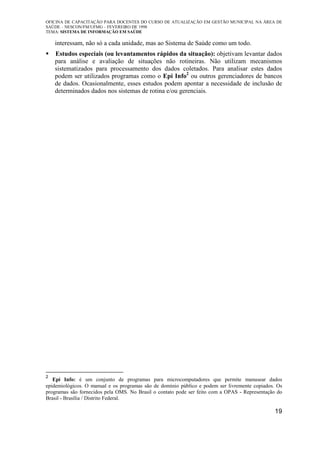 OFICINA DE CAPACITAÇÃO PARA DOCENTES DO CURSO DE ATUALIZAÇÃO EM GESTÃO MUNICIPAL NA ÁREA DE
SAÚDE – NESCON/FM/UFMG – FEVEREIRO DE 1998
TEMA: SISTEMA DE INFORMAÇÃO EM SAÚDE
19
interessam, não só a cada unidade, mas ao Sistema de Saúde como um todo.
Estudos especiais (ou levantamentos rápidos da situação): objetivam levantar dados
para análise e avaliação de situações não rotineiras. Não utilizam mecanismos
sistematizados para processamento dos dados coletados. Para analisar estes dados
podem ser utilizados programas como o Epi Info2
ou outros gerenciadores de bancos
de dados. Ocasionalmente, esses estudos podem apontar a necessidade de inclusão de
determinados dados nos sistemas de rotina e/ou gerenciais.
2
Epi Info: é um conjunto de programas para microcomputadores que permite manusear dados
epidemiológicos. O manual e os programas são de domínio público e podem ser livremente copiados. Os
programas são fornecidos pela OMS. No Brasil o contato pode ser feito com a OPAS - Representação do
Brasil - Brasília / Distrito Federal.
 