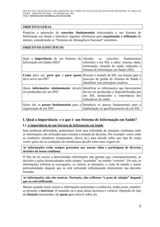 OFICINA DE CAPACITAÇÃO PARA DOCENTES DO CURSO DE ATUALIZAÇÃO EM GESTÃO MUNICIPAL NA ÁREA DE
SAÚDE – NESCON/FM/UFMG – FEVEREIRO DE 1998
TEMA: SISTEMA DE INFORMAÇÃO EM SAÚDE
2
OBJETIVO GERAL
Propiciar a apreensão de conceitos fundamentais relacionados a um Sistema de
Informação em Saúde e introduzir algumas referências para organização e utilização do
mesmo, considerando os "Sistemas de Abrangência Nacional" existentes.
OBJETIVOS ESPECÍFICOS
Qual a importância de um Sistema de
Informação em Saúde (SIS)?
Abordar os conceitos fundamentais
referentes a um SIS, a saber: sistema, dado,
informação, situação de saúde, indicador e
Sistema de Informação em Saúde (SIS).
Como deve ser, para que e para quem
deve servir um SIS?
Discutir o modelo de SIS, sua função para o
processo de gestão do Sistema de Saúde e
identificar seus principais usuários.
Quais informações minimamente devem
ser produzidas por um SIS?
Identificar as informações que basicamente
devem ser produzidas e disponibilizadas por
um SIS, destacando a importância dos
indicadores de saúde.
Quais são os passos fundamentais para a
organização de um SIS?
Introduzir os passos fundamentais para a
implantação ou aperfeiçoamento de um SIS.
I. Qual a importância e o que é um Sistema de Informação em Saúde?
I.1 A importância de um Sistema de Informação em Saúde
Sem nenhuma dificuldade, poderíamos listar uma infinidade de situações cotidianas onde
as informações são utilizadas para orientar a tomada de decisões. Por exemplo: como estão
as condições climáticas (temperatura, chuva etc.) para decidir sobre que tipo de roupa
vestir; quais são as condições da estrada para decidir sobre uma viagem etc.
As informações estão sempre presentes nas nossas vidas e participam de diversas
decisões do nosso cotidiano.
O fato de ter acesso a determinadas informações não garante que, consequentemente, as
decisões e ações desencadeadas serão sempre “acertadas” ou estarão “corretas”. Ou seja, as
informações refletem as concepções, os valores, as intenções, a visão de mundo e outras
particularidades daquele que as está utilizando influenciando diretamente nas decisões
tomadas.
As informações não são neutras. Portanto, elas refletem “o grau de miopia” daquele
que as está utilizando.
Mesmo quando temos acesso a informações pertinentes e confiáveis, ainda assim, mantém-
se presente a incerteza. O tamanho ou o grau dessa incerteza é variável. Depende do tipo
de situação encontrada e de quem quer intervir sobre ela.
 