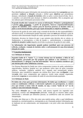OFICINA DE CAPACITAÇÃO PARA DOCENTES DO CURSO DE ATUALIZAÇÃO EM GESTÃO MUNICIPAL NA ÁREA DE
SAÚDE – NESCON/FM/UFMG – FEVEREIRO DE 1998
TEMA: SISTEMA DE INFORMAÇÃO EM SAÚDE
3
Para identificarmos quais informações são necessárias precisamos fazer perguntas que nos
permitam: conhecer a situação colocada e definir quais objetivos que pretendemos
alcançar, subsidiando a tomada de decisões sobre as ações a serem desenvolvidas. Isto é,
o caminho a ser percorrido para alcançar os objetivos pretendidos. São as perguntas que
nos indicam quais informações precisamos obter.
O grande desafio não é somente ter acesso as informações. Primeiro e principalmente
é preciso saber perguntar. A partir de perguntas, busca-se respostas/informações
capazes de subsidiar, com o menor grau de incerteza possível, as decisões sobre as
ações a serem desencadeadas, para que sejam alcançados os objetivos definidos.
O processo de gestão do setor saúde exige a tomada de decisões de alta responsabilidade e
relevância social. As informações podem funcionar como um meio para diminuir o grau de
incerteza sobre determinada situação de saúde, apoiando o processo de tomada de decisões.
Entretanto, devemos ter clareza de que: o que sustenta estas decisões são os valores, os
fundamentos, os pressupostos, a visão de mundo e, particularmente, a concepção de
modelo de atenção à saúde daqueles envolvidos no processo de gestão do setor saúde.
As informações são importantes quando podem contribuir para um processo de
reflexão, avaliação e tomada de decisões sobre o enfrentamento de uma determinada
situação de saúde.
I.2 Conceitos fundamentais
I.2.1 Definição de Sistema
Segundo Guido de C. Santos "(...) o termo sistema traz de imediato, a idéia de um
todo orgânico, governado por leis próprias que definem a sua estrutura e o seu
funcionamento e o dirigem a um fim determinado." Deve-se também considerar que
um sistema pode sofrer influências externas.
Um Sistema Municipal de Saúde tem vários componentes (centros de saúde, ambulatórios
especializados, farmácia, hospital etc.) que produzem vários tipos de ações (consultas
médicas, vacinação, vigilância sanitária etc.); segundo uma normatização própria.
Entretanto, para considerá-lo enquanto um sistema deve haver uma interligação e uma
interação entre esses componentes que espera-se, resulte numa atenção organizada,
produzindo respostas às necessidades de saúde de uma determinada população.
I.2.2 Definição de Dado
Os dados são a base para gerarmos informações. Os dados que escolhemos e o modo
como os combinamos refletem o referencial explicativo (os pressupostos, os valores
etc.) que orienta a nossa visão de mundo, ou seja, o nosso “modo de ver” ou de
conhecer uma determinada situação.
Nas várias situações que a vida coloca, cada pessoa segundo (ou seguindo) suas
referências, constrói uma interpretação particular. Ainda que os mesmos dados sejam
identificados e utilizados por diferentes pessoas, ao combiná-los cada um constrói sua
interpretação.
Os dados não falam por si. Eles são como uma matéria prima, sobre a qual trabalhamos
(juntando-os, correlacionando-os, contrapondo-os etc.) buscando produzir informações que
se traduzam em um conhecimento, um interpretação e um juízo sobre uma determinada
situação.
 
