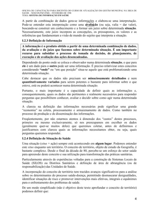 OFICINA DE CAPACITAÇÃO PARA DOCENTES DO CURSO DE ATUALIZAÇÃO EM GESTÃO MUNICIPAL NA ÁREA DE
SAÚDE – NESCON/FM/UFMG – FEVEREIRO DE 1998
TEMA: SISTEMA DE INFORMAÇÃO EM SAÚDE
4
A partir da combinação de dados gera-se informações e elabora-se uma interpretação.
Pode-se entender esta interpretação como uma avaliação (ou seja, valia = dar valor),
buscando-se construir um conhecimento e a formar um juízo sobre determinada situação.
Necessariamente, este juízo incorpora as concepções, os pressupostos, os valores e as
referências que fundamentam a visão de mundo do sujeito que interpreta a situação.
I.2.3 Definição de Informação
A informação é o produto obtido a partir de uma determinada combinação de dados,
da avaliação e do juízo que fazemos sobre determinada situação. É um importante
recurso para subsidiar o processo de tomada de decisão, de planejamento, de
execução e de avaliação das ações desencadeadas.
Dependendo do ponto onde se coloca o observador numa determinada situação, o que para
ele é um dado para o outro pode ser uma informação. É preciso relativizar estes conceitos
considerando “onde” ou “em que posição” situa-se aquele que está problematizando uma
determinada situação.
Cabe destacar que os dados não precisam ser minuciosamente detalhados e nem
quantitativamente variados para serem potentes o bastante para informar sobre o que
esteve, está ou poderá acontecer numa determinada situação.
Portanto, o mais importante é a capacidade de definir quais as informações e,
consequentemente, quais os dados são pertinentes e realmente necessários para responder
perguntas que possibilitem conhecer, avaliar e decidir sobre como agir numa determinada
situação.
A clareza na definição das informações necessárias pode significar uma grande
“economia” na coleta, processamento e armazenamento de dados. Como também no
processo de produção e de disseminação das informações.
Freqüentemente, por não estarmos atentos à dimensão dos “custos” destes processos,
primeiro ou mesmo exclusivamente, só nos preocupamos em escolher os dados
(geralmente quer-se muitos deles) que queremos coletar, antes de definirmos e
justificarmos com clareza quais as informações necessitamos obter, ou seja, quais
perguntas queremos responder.
I.2.4 Definição de Situação de Saúde
Uma situação (situs + ação) sempre está acontecendo em algum lugar. Podemos entender
este situs enquanto um território. O conceito de território, objeto de estudo da Geografia, é
bastante complexo. Desde o final da década de 80, percebe-se um esforço do setor saúde
para apreensão deste conceito e sua utilização para transformação das práticas sanitárias.
Particularmente através de experiências voltadas para a construção de Sistemas Locais de
Saúde (SILOS) ou Distritos Sanitários e definição de área de abrangência (ou de
responsabilização) das Unidades de Saúde.
A incorporação do conceito de território tem trazidos avanços significativos para a análise
sobre os determinantes do processo saúde-doença, permitindo desmascarar desigualdades,
identificar situações de risco e promover intervenções mais efetivas, integrais e equânimes
para o enfrentamento dos problemas de saúde.
De um modo simplificado (não é objetivo deste texto aprofundar o conceito de território)
podemos definir que:
 