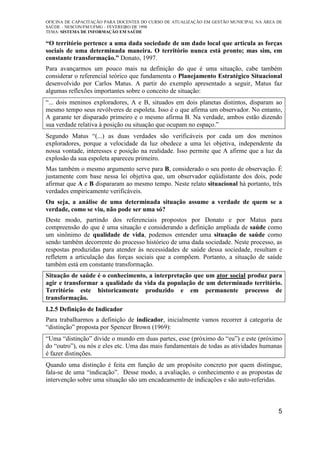 OFICINA DE CAPACITAÇÃO PARA DOCENTES DO CURSO DE ATUALIZAÇÃO EM GESTÃO MUNICIPAL NA ÁREA DE
SAÚDE – NESCON/FM/UFMG – FEVEREIRO DE 1998
TEMA: SISTEMA DE INFORMAÇÃO EM SAÚDE
5
“O território pertence a uma dada sociedade de um dado local que articula as forças
sociais de uma determinada maneira. O território nunca está pronto; mas sim, em
constante transformação.” Donato, 1997.
Para avançarmos um pouco mais na definição do que é uma situação, cabe também
considerar o referencial teórico que fundamenta o Planejamento Estratégico Situacional
desenvolvido por Carlos Matus. A partir do exemplo apresentado a seguir, Matus faz
algumas reflexões importantes sobre o conceito de situação:
“... dois meninos exploradores, A e B, situados em dois planetas distintos, disparam ao
mesmo tempo seus revólveres de espoleta. Isso é o que afirma um observador. No entanto,
A garante ter disparado primeiro e o mesmo afirma B. Na verdade, ambos estão dizendo
sua verdade relativa à posição ou situação que ocupam no espaço.”
Segundo Matus “(...) as duas verdades são verificáveis por cada um dos meninos
exploradores, porque a velocidade da luz obedece a uma lei objetiva, independente da
nossa vontade, interesses e posição na realidade. Isso permite que A afirme que a luz da
explosão da sua espoleta apareceu primeiro.
Mas também o mesmo argumento serve para B, considerado o seu ponto de observação. É
justamente com base nessa lei objetiva que, um observador eqüidistante dos dois, pode
afirmar que A e B dispararam ao mesmo tempo. Neste relato situacional há portanto, três
verdades empiricamente verificáveis.
Ou seja, a análise de uma determinada situação assume a verdade de quem se a
verdade, como se viu, não pode ser uma só?
Deste modo, partindo dos referenciais propostos por Donato e por Matus para
compreensão do que é uma situação e considerando a definição ampliada de saúde como
um sinônimo de qualidade de vida, podemos entender uma situação de saúde como
sendo também decorrente do processo histórico de uma dada sociedade. Neste processo, as
respostas produzidas para atender às necessidades de saúde dessa sociedade, resultam e
refletem a articulação das forças sociais que a compõem. Portanto, a situação de saúde
também está em constante transformação.
Situação de saúde é o conhecimento, a interpretação que um ator social produz para
agir e transformar a qualidade da vida da população de um determinado território.
Território este historicamente produzido e em permanente processo de
transformação.
I.2.5 Definição de Indicador
Para trabalharmos a definição de indicador, inicialmente vamos recorrer à categoria de
“distinção” proposta por Spencer Brown (1969):
“Uma “distinção” divide o mundo em duas partes, esse (próximo do “eu”) e este (próximo
do “outro”), ou nós e eles etc. Uma das mais fundamentais de todas as atividades humanas
é fazer distinções.
Quando uma distinção é feita em função de um propósito concreto por quem distingue,
fala-se de uma “indicação”. Desse modo, a avaliação, o conhecimento e as propostas de
intervenção sobre uma situação são um encadeamento de indicações e são auto-referidas.
 