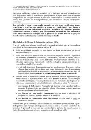 OFICINA DE CAPACITAÇÃO PARA DOCENTES DO CURSO DE ATUALIZAÇÃO EM GESTÃO MUNICIPAL NA ÁREA DE
SAÚDE – NESCON/FM/UFMG – FEVEREIRO DE 1998
TEMA: SISTEMA DE INFORMAÇÃO EM SAÚDE
6
Indicam-se problemas, explicações, respostas etc. A indicação não está motivada apenas
pelo propósito de conhecer mas também, pelo propósito de agir e transformar a realidade
compreendida na situação indicada. A indicação é um modo de fazer uma “leitura” do
mundo para agir sobre ele. Consequentemente, uma determinada situação admite muitas
indicações.
Um indicador é uma representação numérica ou não que, considerando nossas
referências e critérios, nos permite, a partir da “preferência” que damos a
determinados eventos (atividades realizadas, ocorrência de doenças), produzir
informações visando a elaborar um conhecimento (quantitativo e/ou qualitativo)
sobre uma determinada situação, com o propósito de tomar decisões e agir para
transformar a realidade compreendida no espaço indicado.
I.2.6 Definição de Sistema de Informação em Saúde (SIS)
A seguir, serão feitas algumas considerações, buscando contribuir para a elaboração de
uma definição do que entende-se como sendo um SIS:
1. Todas as atividades realizadas por um Sistema de Saúde geram dados que podem
produzir informações.
2. Todas estas atividades são realizadas em determinados tipos de unidades de produção
ou unidades operacionais (laboratório, almoxarifado, unidade de saúde, setor de
finanças etc.) que compõem o Sistema de Saúde e devem contar com informações que
subsidiem o processo de planejamento, controle, avaliação e redirecionamento do que
vem sendo produzido. Por exemplo:
a atividade de controle do estoque de materiais (medicamentos, detergentes etc.) no
almoxarifado produz vários dados, que geram informações que devem orientar
decisões ligadas à aquisição, distribuição e armazenamento dos materiais. Para tal,
deve-se contar com um Sistema de Informações para Controle de Materiais.
3. Existem dados e informações gerados nessas diferentes unidades operacionais que
interessam não só a própria unidade mas a todo Sistema de Saúde. São informações
consideradas estratégicas, voltadas para uma avaliação permanente das respostas que
estão sendo produzidas e do impacto obtido sobre a situação de saúde. Por exemplo:
um Sistema de Informações Ambulatoriais informa sobre a produtividade de
consultas de gineco-obstetrícia e também sobre a cobertura de gestantes alcançada
com as consultas de pré-natal realizadas;
um Sistema de Informações Hospitalares informa sobre a ocorrência de
complicações ligadas à gravidez, ao parto e ao puerpério;
um Sistema de Informações sobre Mortalidade informa sobre o índice de
mortalidade materna.
Pode-se dizer que a combinação desses sistemas ou subsistemas (como preferem alguns)
pode permitir uma avaliação das respostas (a produtividade de consultas, a cobertura das
consultas de pré-natal, a ocorrência de complicações no parto) e do impacto destas (o
índice de mortalidade materna) sobre uma determinada situação de saúde.
 