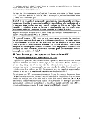 OFICINA DE CAPACITAÇÃO PARA DOCENTES DO CURSO DE ATUALIZAÇÃO EM GESTÃO MUNICIPAL NA ÁREA DE
SAÚDE – NESCON/FM/UFMG – FEVEREIRO DE 1998
TEMA: SISTEMA DE INFORMAÇÃO EM SAÚDE
7
Fazendo um combinação entre a definição de Sistema de Informação em Saúde proposta
pela Organização Mundial de Saúde (OMS) e pela Organização Panamericana de Saúde
(OPAS), pode-se entender que:
Um SIS é um conjunto de componentes que atuam de forma integrada, através de
mecanismos de coleta, processamento, análise e transmissão da informação necessária
e oportuna para implementar processos de decisões no Sistema de Saúde. Seu
propósito é selecionar dados pertinentes e transformá-los em informações para
aqueles que planejam, financiam, provêem e avaliam os serviços de saúde.
Segundo documento do Ministério da Saúde (MS), aprovado pela Portaria Ministerial nº3
de 04/01/96 e publicado na D.O.U de 08/01/96:
“É essencial conceber o SIS como um instrumento para o processo de tomada de
decisões, seja na dimensão técnica, seja na dimensão de políticas a serem formuladas
e implementadas; o sistema deve ser concebido pois, na qualificação de suas ações,
como produtor de conhecimentos e como descritor de uma realidade... Um SIS deve
assegurar a avaliação permanente da situação de saúde da população e dos resultados
das ações de saúde executadas, fornecendo elementos para, continuamente, adequar
essas ações aos objetivos do SUS.”
II. Como deve ser, para que e para quem deve servir um SIS?
II.1 Como deve ser um Sistema de Informação em Saúde
O processo de gestão no setor saúde demanda a produção de informações que possam
apoiar um contínuo (re)conhecer, decidir, agir, avaliar e novamente decidir... Portanto, o
processo de produção de informações, além de contínuo, também precisa ser sensível o
bastante para captar as transformações de uma situação de saúde. Considerando esta
reflexão, como deve então ser um SIS? Ou seja, como deve ser o modelo (as concepções)
ou quais devem ser os princípios e diretrizes que caracterizam um SIS ?
Se entende-se um SIS enquanto um componente de um determinado Sistema de Saúde
(SUS), ele deve portanto, ser coerente com as características (princípios e diretrizes) deste
modelo de atenção. Para fazer uma reflexão sobre esta relação entre o SUS e o SIS,
apresenta-se a seguir um quadro que procura sintetizar alguns dos princípios e diretrizes
que orientam a concepção (para alguns) do modelo de atenção proposto para o SUS e
procura sintetizar uma proposta de como deve ser um SIS (qual o modelo).
 
