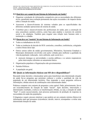 OFICINA DE CAPACITAÇÃO PARA DOCENTES DO CURSO DE ATUALIZAÇÃO EM GESTÃO MUNICIPAL NA ÁREA DE
SAÚDE – NESCON/FM/UFMG – FEVEREIRO DE 1998
TEMA: SISTEMA DE INFORMAÇÃO EM SAÚDE
9
II.2 Qual deve ser o papel de um Sistema de Informação em Saúde?
Organizar a produção de informações compatíveis com as necessidades dos diferentes
níveis, garantindo uma avaliação permanente das ações executadas e do impacto destas
sobre a situação de saúde;
Assessorar o desenvolvimento de sistemas voltados para as especificidades das
diferentes unidades operacionais do sistema de saúde;
Contribuir para o desenvolvimento dos profissionais de saúde, para a construção de
uma consciência sanitária coletiva, como base para ampliar o exercício do controle
social e da cidadania. Também para resgatar uma relação mais humana entre a
instituição e o cidadão.
II.3 Quem deve ser “usuário” de um Sistema de Informação em Saúde?
Todos os trabalhadores do SUS.
Todas as instâncias de decisão do SUS: comissões, conselhos, conferências, colegiados
e outros fóruns desse tipo.
Outros setores (além da saúde) governamentais, Ministérios, Secretarias Estaduais e
Municipais diretamente envolvidos com ações voltadas para melhorar a qualidade da
vida da população: (educação, meio ambiente, ação social etc.).
merecem destaque as universidades e escolas públicas e os setores responsáveis
pelas intervenções referentes ao saneamento básico.
Organizações populares e Organizações não governamentais.
Partidos Políticos.
A população em geral.
III. Quais as informações básicas um SIS deve disponibilizar?
Buscando tomar decisões e desencadear ações para transformar uma determinada situação
de saúde faz-se perguntas que permitam conhecer e avaliar a qualidade da vida da
população de um determinado território. Para responder a essas perguntas utiliza-se
informações, obtidas através de combinações entre determinados dados.
Podemos comparar este conjunto de perguntas a uma espiral. Onde, primeiramente, faz-se
um (re)conhecimento da situação de saúde “inicial”. Após decisões, intervenções e
determinados resultados, avalia-se as transformações obtidas, ou seja, a situação de saúde
“final”. E assim sucessivamente, num processo permanente de produção de respostas às
necessidades de saúde das populações.
O diagrama a seguir, procura sintetizar o que poderia ser um conjunto mínimo (básico) de
informações para que possamos (re)conhecer, decidir, intervir, acompanhar e avaliar uma
determinada situação de saúde.
 