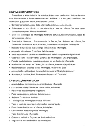 OBJETIVOS COMPLEMENTARES
    Proporcionar a visão holística da organização/empresa, mediante a integração entre
suas diversas áreas, e do seu todo com o meio ambiente onde atua, pelo intercâmbio das
informações que geram, tratam, armazenam e utilizam.
• Conhecer conceitos básicos: dado, informação, sistemas, conhecimento.
•   Estabelecer a importância do planejamento e uso de informações para obter
    conhecimento para a tomada de decisões
•   Conhecer tecnologias da Informação: hardware, software, telecomunicações, redes de
    computadores, Internet
•   Caracterizar Sistemas : Processamento de Transações. Sistemas de Informações
    Gerenciais. Sistemas de Apoio à Decisão, Sistemas de Informações Estratégicas.
• Ressaltar a importância da Segurança e Qualidade da Informação.
• Apreender princípios da Engenharia da Informação.
• Saber especificar as características necessárias de um SIG para uma organização
• Saber elaborar o Plano Diretor de Sistemas de Informação de uma organização.
• Planejar e Administrar os recursos envolvidos em um Centro de Informação
• Administrar a evolução das Tecnologias de Informação em uma organização
• Responsabilidade social do uso da informação, Privacidade, Ética
• Apresentação e utilização da ferramenta informacional “Analyst’s Notebook”
• Apresentação e utilização da ferramenta informacional “TextChart”


APRESENTAÇÃO DA DISCIPLINA
•   A sociedade do conhecimento e a importância da informação
•   Conceitos de dado, informação, conhecimento e sistemas
•   Indicadores de desempenho corporativo
•   Papel estratégico dos sistemas de informações
•   Sistemas Corporativos básicos
•   Tecnologias de informação básicas e aplicadas
•   Tipos e níveis de sistemas de informações na organização
•   Plano diretor de sistemas de informação / sig / erp
•   Os sistemas e as tecnologias de informação
•   Tipos de sistema de informação.
•   O governo eletrônico. Segurança e Justiça eletrônica
•   Segurança e ética em sistemas de informações
                                                                                     2
 