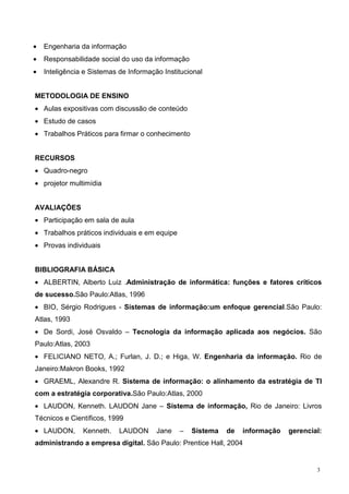 •   Engenharia da informação
•   Responsabilidade social do uso da informação
•   Inteligência e Sistemas de Informação Institucional


METODOLOGIA DE ENSINO
• Aulas expositivas com discussão de conteúdo
• Estudo de casos
• Trabalhos Práticos para firmar o conhecimento


RECURSOS
• Quadro-negro
• projetor multimídia


AVALIAÇÕES
• Participação em sala de aula
• Trabalhos práticos individuais e em equipe
• Provas individuais


BIBLIOGRAFIA BÁSICA
• ALBERTIN, Alberto Luiz .Administração de informática: funções e fatores críticos
de sucesso.São Paulo:Atlas, 1996
• BIO, Sérgio Rodrigues - Sistemas de informação:um enfoque gerencial.São Paulo:
Atlas, 1993
• De Sordi, José Osvaldo – Tecnologia da informação aplicada aos negócios. São
Paulo:Atlas, 2003
• FELICIANO NETO, A.; Furlan, J. D.; e Higa, W. Engenharia da informação. Rio de
Janeiro:Makron Books, 1992
• GRAEML, Alexandre R. Sistema de informação: o alinhamento da estratégia de TI
com a estratégia corporativa.São Paulo:Atlas, 2000
• LAUDON, Kenneth. LAUDON Jane – Sistema de informação, Rio de Janeiro: Livros
Técnicos e Científicos, 1999
• LAUDON,       Kenneth.    LAUDON      Jane   –   Sistema   de   informação   gerencial:
administrando a empresa digital. São Paulo: Prentice Hall, 2004


                                                                                       3
 