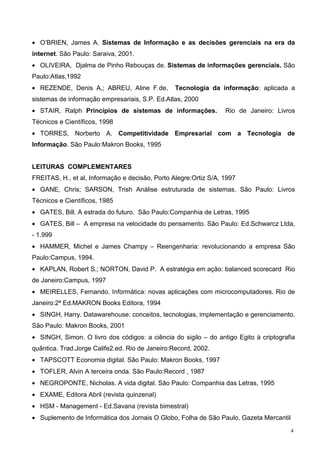• O’BRIEN, James A. Sistemas de Informação e as decisões gerenciais na era da
internet. São Paulo: Saraiva, 2001.
• OLIVEIRA, Djalma de Pinho Rebouças de. Sistemas de informações gerenciais. São
Paulo:Atlas,1992
• REZENDE, Denis A,; ABREU, Aline F.de,          Tecnologia da informação: aplicada a
sistemas de informação empresariais, S.P. Ed.Atlas, 2000
• STAIR, Ralph Princípios de sistemas de informações.             Rio de Janeiro: Livros
Técnicos e Científicos, 1998
• TORRES, Norberto A. Competitividade Empresarial com a Tecnologia de
Informação. São Paulo:Makron Books, 1995


LEITURAS COMPLEMENTARES
FREITAS, H., et al, Informação e decisão, Porto Alegre:Ortiz S/A, 1997
• GANE, Chris; SARSON, Trish Análise estruturada de sistemas. São Paulo: Livros
Técnicos e Científicos, 1985
• GATES, Bill. A estrada do futuro. São Paulo:Companhia de Letras, 1995
• GATES, Bill – A empresa na velocidade do pensamento. São Paulo: Ed.Schwarcz Ltda,
- 1.999
• HAMMER, Michel e James Champy – Reengenharia: revolucionando a empresa São
Paulo:Campus, 1994.
• KAPLAN, Robert S.; NORTON, David P. A estratégia em ação: balanced scorecard Rio
de Janeiro:Campus, 1997
• MEIRELLES, Fernando. Informática: novas aplicações com microcomputadores. Rio de
Janeiro:2ª Ed.MAKRON Books Editora, 1994
• SINGH, Harry. Datawarehouse: conceitos, tecnologias, implementação e gerenciamento.
São Paulo: Makron Books, 2001
• SINGH, Simon. O livro dos códigos: a ciência do sigilo – do antigo Egito à criptografia
quântica. Trad.Jorge Calife2.ed. Rio de Janeiro:Record, 2002.
• TAPSCOTT Economia digital. São Paulo: Makron Books, 1997
• TOFLER, Alvin A terceira onda. São Paulo:Record , 1987
• NEGROPONTE, Nicholas. A vida digital. São Paulo: Companhia das Letras, 1995
• EXAME, Editora Abril (revista quinzenal)
• HSM - Management - Ed.Savana (revista bimestral)
• Suplemento de Informática dos Jornais O Globo, Folha de São Paulo, Gazeta Mercantil
                                                                                        4
 