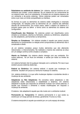 Subsistema ou ambiente de sistema: Um sistema sempre funciona em um
ambiente que contém outros sistemas. Se um sistema for um componente de
um sistema maior, ele é um subsistema. A fronteira de um sistema separa-o de
um ambiente e de outros sistemas. Vários sistemas podem ser conectados
entre si por meio um limite compartilhado ou interface.

As formas na quais os elementos do sistema estão interligados é chamada
configuração. As relações entre os elementos de um sistema são definidas
através de conhecimento. Em muitos casos, saber o objetivo do sistema é o
primeiro passo para se definir a forma como os elementos do sistema são
configurados.

Classificação dos Sistemas: Os sistemas podem ser classificados como
simples ou complexos, abertos ou fechados, estáveis ou dinâmicos, adaptáveis
ou não adaptáveis, permanentes ou temporários.

Simples ou Complexos: Um sistema simples é aquele que possui poucos
elementos ou componentes e a relação entre componentes ou elementos não é
complicada e direta.

Já um sistema complexo possui muitos elementos que são altamente
relacionados e interconectados. Na realidade a maioria dos sistemas se situa
em um estágio contínuo entre simples e complexo.

Aberto ou Fechado: Um sistema aberto interage com seu ambiente. Em
outras palavras, há um fluxo de entradas e saídas por todos os limites do
sistema.

Um sistema fechado não há qualquer interação com o ambiente. Por isso é que
existem poucos sistemas deste tipo.

Estável ou Dinâmico: Um sistema estável é aquele que mudanças no
ambiente resultam em pouca ou nenhuma mudança no sistema.

Um sistema dinâmico é o que sofre mudanças rápidas e constantes devido a
mudança de seu ambiente.

Adaptáveis ou Não Adaptáveis: Os conceitos sobre adaptáveis e não
adaptáveis estão relacionados a estabilidade e dinâmica. Um sistema
adaptável é aquele que responde ao ambiente mutável. Em outras palavras, é
aquele que monitora o ambiente e recebe modificações em resposta a
mudança do ambiente.

O sistema não adaptável é aquele que não muda com o ambiente mutável.

Permanente ou Temporário: O sistema permanente é o que existe ou
existirá por um longo período de tempo, geralmente 10 anos ou mais.

O sistema temporário é aquele que existirá por um curto espaço de tempo.
 