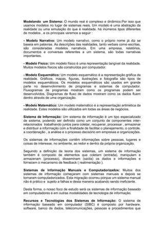 Modelando um Sistema: O mundo real é complexo e dinâmico.Por isso que
usamos modelos no lugar de sistemas reais. Um modelo é uma abstração da
realidade ou uma simulação do que é realidade. há inúmeros tipos diferentes
de modelos , e os principais veremos a seguir :

- Modelo Narrativo: Um modelo narrativo, como o próprio nome já diz se
baseia em palavras. As descrições das realidades, tanto verbais como escritas,
são consideradas modelos narrativos. Em uma empresa, relatórios,
documentos e conversas referentes a um sistema, são todas narrativas
importantes.

- Modelo Físico: Um modelo físico é uma representação tangível da realidade.
Muitos modelos físicos são construídos por computador.

- Modelo Esquemático: Um modelo esquemático é a representação gráfica da
realidade. Gráficos, mapas, figuras, ilustrações e fotografia são tipos de
modelos esquemáticos. Os modelos esquemáticos são usados em grande
parte no desenvolvimento de programas e sistemas de computador.
Fluxogramas de programas mostram como os programas podem ser
desenvolvidos. Diagramas de fluxo de dados mostram como os dados fluem
dentro através de uma organização.

- Modelo Matemático: Um modelo matemático é a representação aritmética da
realidade. Estes modelos são utilizados em todas as áreas de negócios.

Sistema de Informação: Um sistema de informação é um tipo especializado
de sistema, podendo ser definido como um conjunto de componentes inter-
relacionados trabalhando juntos para coletar, recuperar, processar , armazenar
e distribuir a informação com a finalidade de facilitar o planejamento, o controle,
a coordenação , a análise e o processo decisório em empresas e organizações.

Os sistemas de informações contêm informações sobre pessoas, lugares e
coisas de interesse, no ambiente, ao redor e dentro da própria organização.

Seguindo a definição da teoria dos sistemas, um sistema de informação
também é composto de elementos que coletam (entrada), manipulam e
armazenam (processo), disseminam (saída) os dados e informações e
fornecem o mecanismo de feedback ( realimentação ).

Sistemas de Informação Manuais e Computadorizados: Muitos dos
sistemas de informação começaram com sistemas manuais e depois se
tornaram computadorizados. Esta migração ocorreu porque um sistema manual
não é prático e sujeito a falhas e desta maneira acabando sendo ineficiente.

Desta forma, o nosso foco de estudo será os sistemas de informação baseado
em computadores e em outras modalidades de tecnologia de informação.

Recursos e Tecnologias dos Sistemas de Informação: O sistema de
informação baseado em computador (SIBC) é composto por hardware,
software, banco de dados, telecomunicações, pessoas e procedimentos que
 