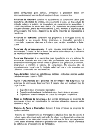 estão configurados para coletar, armazenar e processar dados             em
informação.A seguir vamos discutir cada um destes componentes.

Recursos de Hardware: consiste no equipamento do computador usado para
executar as atividades de entrada, processamento e saída. Os dispositivos de
entrada incluem o teclado, os dispositivos de escaneamento automático, e
outros dispositivos de leitura dos dados. Os dispositivos de processamento
incluem Unidade Central de Processamento (CPU), memória e dispositivos de
armazenagem. Há muitos dispositivos de saída, incluindo as impressoras e
monitores.

Recursos de Software: consistem nos programas e instruções dadas ao
computador e ao usuário. Estes programas e instruções permitem o
computador processar diversos aplicativos com rapidez, qualidade e baixo
custo.

Recursos de Armazenamento: é uma coleção organizada de fatos e
informações. O banco de dados é uma das partes mais valiosas de um sistema
de informação baseado em computador.

Recursos Humanos: é o elementos mais importante em um sistema de
informação baseado em computador.Os profissionais que trabalham com
sistemas de informações incluem todas as pessoas que gerenciam, executam ,
programam e mantêm o sistema do computador. Os usuários são os
administradores, tomadores de decisão, colaboradores e outro usuários que
utilizam o computador em seu benefício.

Procedimentos: incluem as estratégicas, políticas , métodos e regras usadas
pelo homem para operar o SIBC.

Papéis Fundamentais dos Sistemas de Informação nas Empresas: Os
sistemas de informação desempenham 3 papéis vitais em qualquer tipo de
organização :

      Suporte de seus processos e operações
      Suporte nas tomadas de decisões de seus funcionários e gerentes
      Suporte em suas estratégias em busca de vantagem competitiva

Tipos de Sistemas de Informação: Em termos conceituais, os sistemas de
informação podem ser classificados de maneiras diferentes. Algumas delas
veremos a seguir.

Sistema de Apoio a Operações: Existem 3 tipos principais de sistemas de
apoio a decisões :

- Sistema de Processamento de Transações: o objetivo deste tipo de sistema é
reduzir custos através de automatização de rotina. Um dos primeiros sistemas
empresariais a ser computadorizado foi o sistema de folha de pagamento.
Como esses sistemas tratavam e processavam transações, foram chamados
de sistemas de processamento de transações.
 