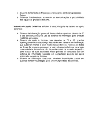 Sistema de Controle de Processos: monitoram e controlam processos
      físicos.
      Sistemas Colaborativos: aumentam as comunicações e produtividade
      das equipes e grupos de trabalho.


Sistema de Apoio Gerencial: existem 3 tipos principais de sistema de apoio
gerencial :

      Sistema de informação gerencial: foram criados a partir da década de 60
      e são caracterizados pelo uso do sistema de informação para produzir
      relatórios gerenciais.
      Sistema de apoio à decisão: nas décadas de 70 e 80, grandes
      aperfeiçoamentos da tecnologia resultaram em sistemas de informação
      que custavam menos e eram muito mais poderosos. Pessoas de todas
      as áreas da empresa passaram a usar microcomputadores para fazer
      uma variedade de tarefas e não dependiam mais de um setor específico
      para realizar as suas atividades. Neste período foi constatado que um
      sistema de informação baseado em computador poderia dar apoio
      adicional a tomada de decisão.
      Sistema de Informação Executiva: fornecem informações críticas em
      quadros de fácil visualização para uma multiplicidade de gerentes.
 