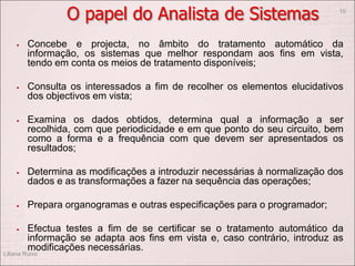 O papel do Analista de Sistemas
 Concebe e projecta, no âmbito do tratamento automático da
informação, os sistemas que melhor respondam aos fins em vista,
tendo em conta os meios de tratamento disponíveis;
 Consulta os interessados a fim de recolher os elementos elucidativos
dos objectivos em vista;
 Examina os dados obtidos, determina qual a informação a ser
recolhida, com que periodicidade e em que ponto do seu circuito, bem
como a forma e a frequência com que devem ser apresentados os
resultados;
 Determina as modificações a introduzir necessárias à normalização dos
dados e as transformações a fazer na sequência das operações;
 Prepara organogramas e outras especificações para o programador;
 Efectua testes a fim de se certificar se o tratamento automático da
informação se adapta aos fins em vista e, caso contrário, introduz as
modificações necessárias.
Liliana Ruivo
10
 
