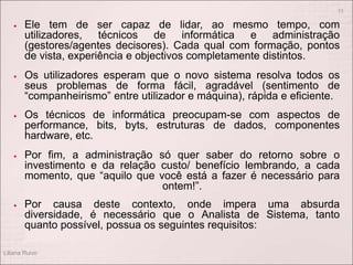  Ele tem de ser capaz de lidar, ao mesmo tempo, com
utilizadores, técnicos de informática e administração
(gestores/agentes decisores). Cada qual com formação, pontos
de vista, experiência e objectivos completamente distintos.
 Os utilizadores esperam que o novo sistema resolva todos os
seus problemas de forma fácil, agradável (sentimento de
“companheirismo” entre utilizador e máquina), rápida e eficiente.
 Os técnicos de informática preocupam-se com aspectos de
performance, bits, byts, estruturas de dados, componentes
hardware, etc.
 Por fim, a administração só quer saber do retorno sobre o
investimento e da relação custo/ benefício lembrando, a cada
momento, que “aquilo que você está a fazer é necessário para
ontem!”.
 Por causa deste contexto, onde impera uma absurda
diversidade, é necessário que o Analista de Sistema, tanto
quanto possível, possua os seguintes requisitos:
Liliana Ruivo
11
 