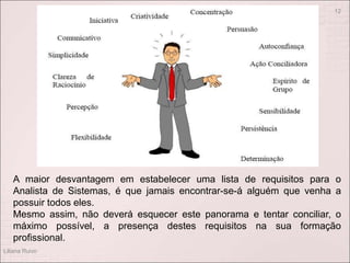 Liliana Ruivo
12
A maior desvantagem em estabelecer uma lista de requisitos para o
Analista de Sistemas, é que jamais encontrar-se-á alguém que venha a
possuir todos eles.
Mesmo assim, não deverá esquecer este panorama e tentar conciliar, o
máximo possível, a presença destes requisitos na sua formação
profissional.
 