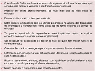  O Analista de Sistemas deverá ter em conta algumas directrizes de conduta, que
servirão para facilitar e valorizar o seu trabalho (obter sucesso):
 Procurar ser aceite profissionalmente, do nível mais alto ao mais baixo da
empresa;
 Escutar muito primeiro e falar pouco depois;
 Estar sempre familiarizado com os últimos progressos no âmbito das tecnologias
da informação e compreender como aplicá-los de forma eficiente ao serviço da
empresa;
 Ter grande capacidade de expressão e comunicação (ser capaz de explicar
conceitos complexos usando termos simplificados);
 Ser acessível (ter capacidade de descer ao nível de quem tem menor número de
conhecimentos);
 Conhecer bem a área de negócio para a qual irá desenvolver os sistemas;
 Esforçar-se por conseguir a total satisfação dos utilizadores (solução adequada às
suas necessidades);
 Procurar desenvolver, sempre, sistemas com qualidade, profissionalismo e que
cumpram a missão para a qual irão ser desenhados;
 Nunca descurar o cumprimento das previsões e custos.
Liliana Ruivo
13
 