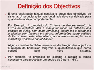 Definição dos Objectivos
 É uma declaração textual concisa e breve dos objectivos do
sistema. Uma declaração mais detalhada deve ser deixada para
quando do modelo comportamental.

Por Exemplo: “o propósito do Sistema de Processamento de
Livros da biblioteca Alfa é manipular todos os detalhes dos
pedidos de livros, bem como remessas, facturação e cobranças
a clientes com facturas em atraso. Informações sobre pedidos
de livros devem estar disponíveis para outros sistemas, tal como
marketing, vendas e contabilidade”.

Alguns analistas também inserem na declaração dos objectivos
a relação de benefícios tangíveis e quantificáveis que serão
obtidos pelo novo sistema.
 Por exemplo: “o propósito do sistema é reduzir o tempo
necessário para processar um pedido de 3 para 1 dia”.
Liliana Ruivo
16
 