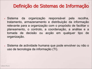 Definição de Sistemas de Informação
 Sistema da organização responsável pela recolha,
tratamento, armazenamento e distribuição da informação
relevante para a organização com o propósito de facilitar o
planeamento, o controlo, a coordenação, a análise e a
tomada de decisão ou acção em qualquer tipo de
organização.
 Sistema de actividade humana que pode envolver ou não o
uso de tecnologia da informação (TI).
Liliana Ruivo
2
 