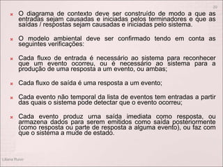  O diagrama de contexto deve ser construído de modo a que as
entradas sejam causadas e iniciadas pelos terminadores e que as
saídas / respostas sejam causadas e iniciadas pelo sistema.
 O modelo ambiental deve ser confirmado tendo em conta as
seguintes verificações:
 Cada fluxo de entrada é necessário ao sistema para reconhecer
que um evento ocorreu, ou é necessário ao sistema para a
produção de uma resposta a um evento, ou ambas;
 Cada fluxo de saída é uma resposta a um evento;
 Cada evento não temporal da lista de eventos tem entradas a partir
das quais o sistema pode detectar que o evento ocorreu;
 Cada evento produz urna saída imediata como resposta, ou
armazena dados para serem emitidos como saída posteriormente
(como resposta ou parte de resposta a alguma evento), ou faz com
que o sistema a mude de estado.
Liliana Ruivo
20
 