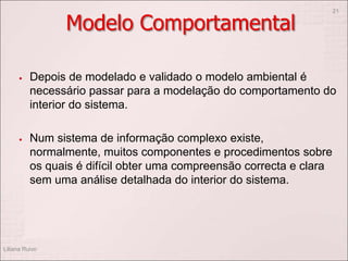Modelo Comportamental
 Depois de modelado e validado o modelo ambiental é
necessário passar para a modelação do comportamento do
interior do sistema.
 Num sistema de informação complexo existe,
normalmente, muitos componentes e procedimentos sobre
os quais é difícil obter uma compreensão correcta e clara
sem uma análise detalhada do interior do sistema.
Liliana Ruivo
21
 