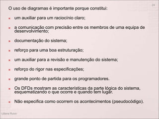 O uso de diagramas é importante porque constitui:
 um auxiliar para um raciocínio claro;
 a comunicação com precisão entre os membros de uma equipa de
desenvolvimento;
 documentação do sistema;
 reforço para uma boa estruturação;
 um auxiliar para a revisão e manutenção do sistema;
 reforço do rigor nas especificações;
 grande ponto de partida para os programadores.
 Os DFDs mostram as características da parte lógica do sistema,
esquematizando o que ocorre e quando tem lugar.
 Não especifica como ocorrem os acontecimentos (pseudocódigo).
Liliana Ruivo
24
 