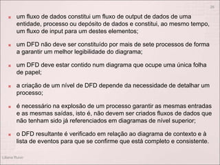  um fluxo de dados constitui um fluxo de output de dados de uma
entidade, processo ou depósito de dados e constitui, ao mesmo tempo,
um fluxo de input para um destes elementos;
 um DFD não deve ser constituído por mais de sete processos de forma
a garantir um melhor legibilidade do diagrama;
 um DFD deve estar contido num diagrama que ocupe uma única folha
de papel;
 a criação de um nível de DFD depende da necessidade de detalhar um
processo;
 é necessário na explosão de um processo garantir as mesmas entradas
e as mesmas saídas, isto é, não devem ser criados fluxos de dados que
não tenham sido já referenciados em diagramas de nível superior;
 o DFD resultante é verificado em relação ao diagrama de contexto e à
lista de eventos para que se confirme que está completo e consistente.
Liliana Ruivo
26
 