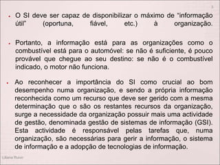  O SI deve ser capaz de disponibilizar o máximo de “informação
útil” (oportuna, fiável, etc.) à organização.
 Portanto, a informação está para as organizações como o
combustível está para o automóvel: se não é suficiente, é pouco
provável que chegue ao seu destino: se não é o combustível
indicado, o motor não funciona.
 Ao reconhecer a importância do SI como crucial ao bom
desempenho numa organização, e sendo a própria informação
reconhecida como um recurso que deve ser gerido com a mesma
determinação que o são os restantes recursos da organização,
surge a necessidade da organização possuir mais uma actividade
de gestão, denominada gestão de sistemas de informação (GSI).
Esta actividade é responsável pelas tarefas que, numa
organização, são necessárias para gerir a informação, o sistema
de informação e a adopção de tecnologias de informação.
Liliana Ruivo
3
 