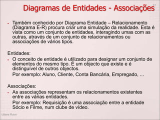 Diagramas de Entidades - Associações
 Também conhecido por Diagrama Entidade – Relacionamento
(Diagrama E-R) procura criar uma simulação da realidade. Esta é
vista como um conjunto de entidades, interagindo umas com as
outras, através de um conjunto de relacionamentos ou
associações de vários tipos.
Entidades:
 O conceito de entidade é utilizado para designar um conjunto de
elementos do mesmo tipo. É um objecto que existe e é
distinguível de outros objectos.
Por exemplo: Aluno, Cliente, Conta Bancária, Empregado, ...
Associações:
 As associações representam os relacionamentos existentes
entre as várias entidades.
Por exemplo: Requisição é uma associação entre a entidade
Sócio e Filme, num clube de vídeo.
Liliana Ruivo
31
 