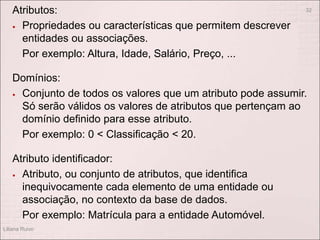 Atributos:
 Propriedades ou características que permitem descrever
entidades ou associações.
Por exemplo: Altura, Idade, Salário, Preço, ...
Domínios:
 Conjunto de todos os valores que um atributo pode assumir.
Só serão válidos os valores de atributos que pertençam ao
domínio definido para esse atributo.
Por exemplo: 0 < Classificação < 20.
Atributo identificador:
 Atributo, ou conjunto de atributos, que identifica
inequivocamente cada elemento de uma entidade ou
associação, no contexto da base de dados.
Por exemplo: Matrícula para a entidade Automóvel.
Liliana Ruivo
32
 