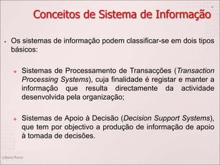 Conceitos de Sistema de Informação
 Os sistemas de informação podem classificar-se em dois tipos
básicos:
 Sistemas de Processamento de Transacções (Transaction
Processing Systems), cuja finalidade é registar e manter a
informação que resulta directamente da actividade
desenvolvida pela organização;
 Sistemas de Apoio à Decisão (Decision Support Systems),
que tem por objectivo a produção de informação de apoio
à tomada de decisões.
Liliana Ruivo
4
 