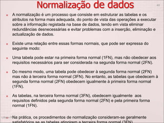 Normalização de dados
 A normalização é um processo que consiste em estruturar as tabelas e os
atributos na forma mais adequada, do ponto de vista das operações a executar
sobre a informação registada na base de dados, tendo em vista eliminar
redundâncias desnecessárias e evitar problemas com a inserção, eliminação e
actualização de dados.
 Existe uma relação entre essas formas normais, que pode ser expressa do
seguinte modo:
 Uma tabela pode estar na primeira forma normal (1FN), mas não obedecer aos
requisitos necessários para ser considerada na segunda forma normal (2FN).
 Do mesmo modo, uma tabela pode obedecer à segunda forma normal (2FN)
mas não à terceira forma normal (3FN). No entanto, as tabelas que obedecem à
segunda forma normal (2FN) obedecem igualmente à primeira forma normal
(1FN).
 As tabelas, na terceira forma normal (3FN), obedecem igualmente aos
requisitos definidos pela segunda forma normal (2FN) e pela primeira forma
normal (1FN).
 Na prática, os procedimentos de normalização consideram-se geralmente
Liliana Ruivo
40
 