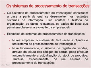  Os sistemas de processamento de transacções constituem
a base a partir da qual se desenvolvem os restantes
sistemas de informação. Eles contêm a história da
organização, os factos relevantes, os dados de base que
permitem observar a evolução da empresa, etc.
 Exemplos de sistemas de processamento de transacções:
 Numa empresa, o sistema de facturação a clientes é
um sistema de processamento de transacções;
 Num hipermercado, o sistema de registo de vendas,
através da leitura dos códigos de barras, pode efectuar
automaticamente a actualização do stock de produtos.
Trata-se, evidentemente, de um sistema de
processamento de transacções.
Liliana Ruivo
5
Os sistemas de processamento de transacções
 