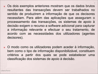  Os dois exemplos anteriores mostram que os dados brutos
resultantes das transacções devem ser trabalhados no
sentido de produzirem a informação de que os decisores
necessitam. Para além das aplicações que asseguram o
processamento das transacções, os sistemas de apoio à
decisão exigem o recurso a software adicional para capturar
a informação relevante e efectuar o seu tratamento, de
acordo com as necessidades dos utilizadores (agentes
decisores).
 O modo como os utilizadores podem aceder à informação,
bem como o tipo de informação disponibilizável, constituem
critérios a partir dos quais se pode estabelecer uma
classificação dos sistemas de apoio à decisão.
Liliana Ruivo
7
 