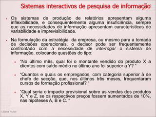 Sistemas interactivos de pesquisa de informação
 Os sistemas de produção de relatórios apresentam alguma
inflexibilidade, e consequentemente alguma insuficiência, sempre
que as necessidades de informação apresentam características de
variabilidade e imprevisibilidade.
 Na formulação da estratégia da empresa, ou mesmo para a tomada
de decisões operacionais, o decisor pode ser frequentemente
confrontado com a necessidade de interrogar o sistema de
informação, colocando questões do tipo:
 “No último mês, qual foi o montante vendido do produto X a
clientes com saldo médio no último ano foi superior a Y? “
 “Quantos e quais os empregados, com categoria superior à de
chefe de secção, que, nos últimos três meses, frequentaram
cursos de formação profissional? “
 “Qual seria o impacto previsional sobre as vendas dos produtos
X, Y e Z, se os respectivos preços fossem aumentados de 10%,
nas hipóteses A, B e C. “
Liliana Ruivo
8
 