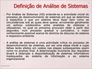 Definição de Análise de Sistemas
 Por Análise de Sistemas (AS) entende-se a actividade inicial do
processo de desenvolvimento de sistemas em que se determina
e especifica o que um sistema deve fazer bem como as
circunstâncias sob as quais deve operar, envolvendo geralmente
um esforço colaborativo entre analistas de sistemas e
utilizadores, no qual os primeiros procuram obter a partir dos
segundos, num processo gradual e cumulativo, o maior
conhecimento possível acerca do domínio do discurso do sistema
e respectivo ambiente.
 A análise de sistemas é urna actividade crítica no processo de
desenvolvimento de sistemas, por ser uma etapa inicial e cujas
falhas terão efeitos em cadeia nas etapas subsequentes assim
como no produto final. A determinação incorrecta dos requisitos
levará à obtenção e disponibilização de sistemas informáticos
inadequados ao sistema de informação e ao sistema
organizacional.
Liliana Ruivo
9
 