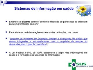 Sistemas de informação em saúde
 Entende-se sistema como o “conjunto integrado de partes que se articulam
para uma finalidade comum.”
 Para sistema de informação existem várias definições, tais como:
 “conjunto de unidades de produção, análise e divulgação de dados que
atuam integradas e articuladamente com o propósito de atender às
demandas para o qual foi concebido”;
 A Lei Federal 8.080, de 1990, estabelece o papel das informações em
saúde e a formação dos Sistemas de Informação.
 
