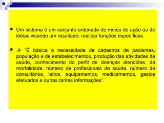  Um sistema é um conjunto ordenado de meios de ação ou de
idéias visando um resultado, realizar funções específicas.
  “É básica a necessidade de cadastros de pacientes,
população e de estabelecimentos, produção das atividades de
saúde, conhecimento do perfil de doenças atendidas, da
mortalidade, número de profissionais de saúde, número de
consultórios, leitos, equipamentos, medicamentos, gastos
efetuados e outras tantas informações”.
 