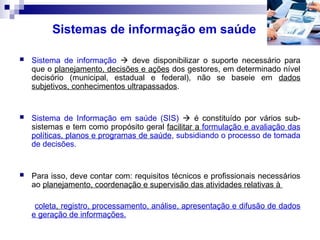 Sistemas de informação em saúde
 Sistema de informação  deve disponibilizar o suporte necessário para
que o planejamento, decisões e ações dos gestores, em determinado nível
decisório (municipal, estadual e federal), não se baseie em dados
subjetivos, conhecimentos ultrapassados.
 Sistema de Informação em saúde (SIS)  é constituído por vários sub-
sistemas e tem como propósito geral facilitar a formulação e avaliação das
políticas, planos e programas de saúde, subsidiando o processo de tomada
de decisões.
 Para isso, deve contar com: requisitos técnicos e profissionais necessários
ao planejamento, coordenação e supervisão das atividades relativas à
coleta, registro, processamento, análise, apresentação e difusão de dados
e geração de informações.
 