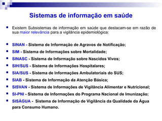 Sistemas de informação em saúde
 Existem Subsistemas de informação em saúde que destacam-se em razão de
sua maior relevância para a vigilância epidemiológica:
 SINAN - Sistema de Informação de Agravos de Notificação;
 SIM - Sistema de Informações sobre Mortalidade;
 SINASC - Sistema de Informação sobre Nascidos Vivos;
 SIH/SUS - Sistema de Informações Hospitalares;
 SIA/SUS - Sistema de Informações Ambulatoriais do SUS;
 SIAB - Sistema de Informação da Atenção Básica;
 SISVAN - Sistema de Informações de Vigilância Alimentar e Nutricional;
 SI-PNI - Sistema de Informações do Programa Nacional de Imunização;
 SISÁGUA - Sistema de Informação de Vigilância da Qualidade da Água
para Consumo Humano.
 