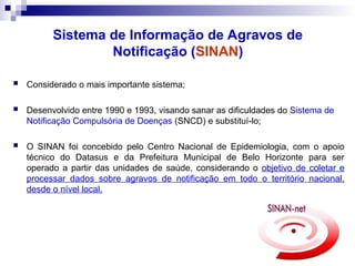 Sistema de Informação de Agravos de
Notificação (SINAN)
 Considerado o mais importante sistema;
 Desenvolvido entre 1990 e 1993, visando sanar as dificuldades do Sistema de
Notificação Compulsória de Doenças (SNCD) e substituí-lo;
 O SINAN foi concebido pelo Centro Nacional de Epidemiologia, com o apoio
técnico do Datasus e da Prefeitura Municipal de Belo Horizonte para ser
operado a partir das unidades de saúde, considerando o objetivo de coletar e
processar dados sobre agravos de notificação em todo o território nacional,
desde o nível local.
 